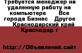 Требуется менеджер на удаленную работу на компьютере!!  - Все города Бизнес » Другое   . Краснодарский край,Краснодар г.